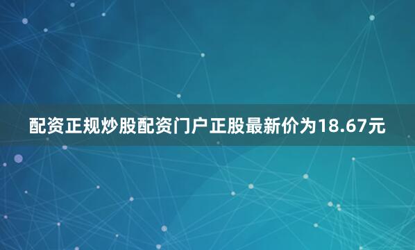 配资正规炒股配资门户正股最新价为18.67元