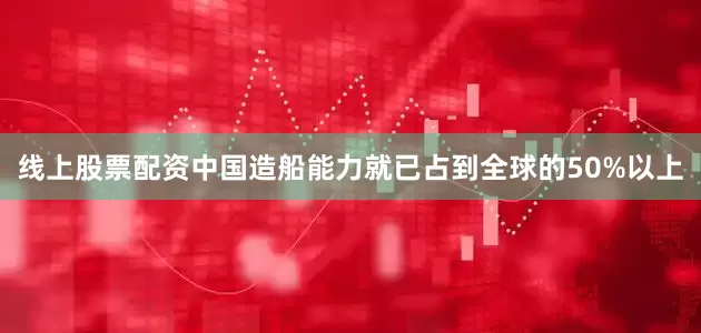 线上股票配资中国造船能力就已占到全球的50%以上