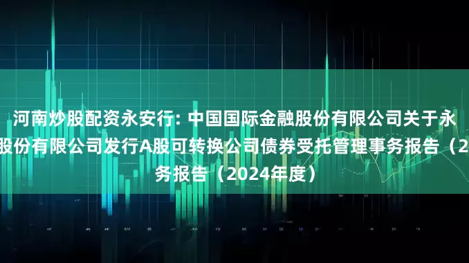 河南炒股配资永安行: 中国国际金融股份有限公司关于永安行科技股份有限公司发行A股可转换公司债券受托管理事务报告（2024年度）