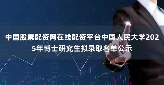 中国股票配资网在线配资平台中国人民大学2025年博士研究生拟录取名单公示