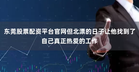 东莞股票配资平台官网但北漂的日子让他找到了自己真正热爱的工作