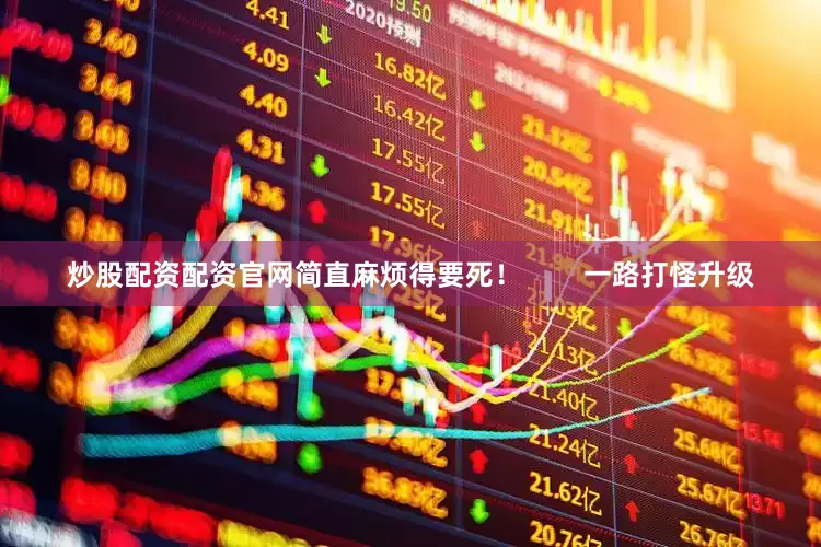 炒股配资配资官网简直麻烦得要死！        一路打怪升级
