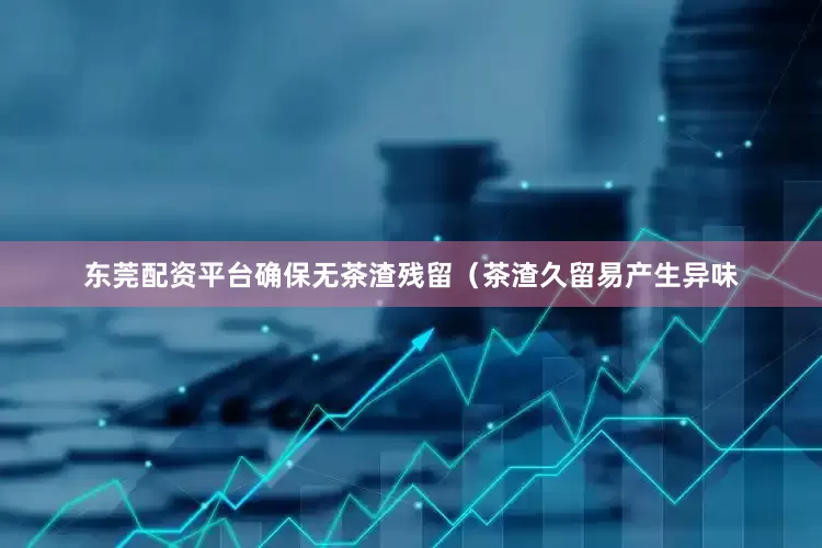 东莞配资平台确保无茶渣残留（茶渣久留易产生异味