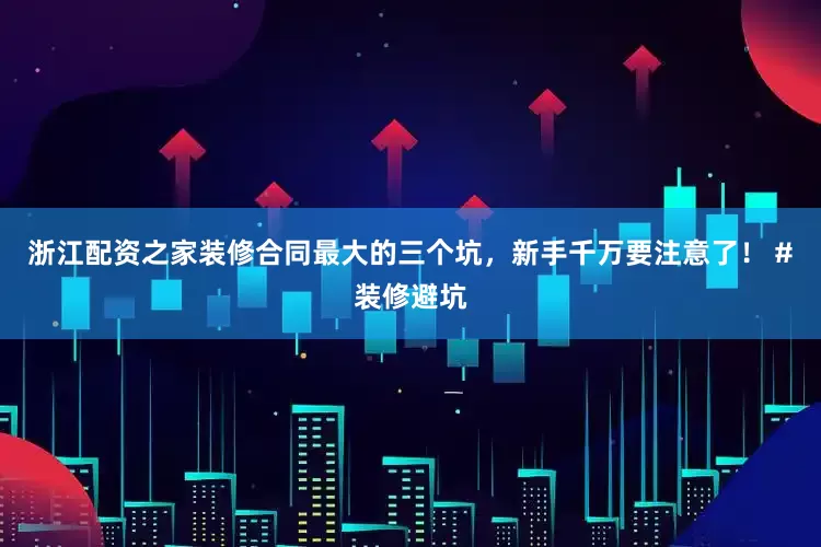 浙江配资之家装修合同最大的三个坑，新手千万要注意了！ #装修避坑